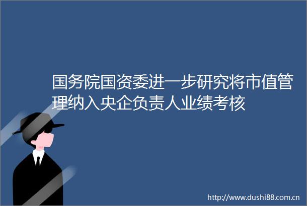 国务院国资委进一步研究将市值管理纳入央企负责人业绩考核