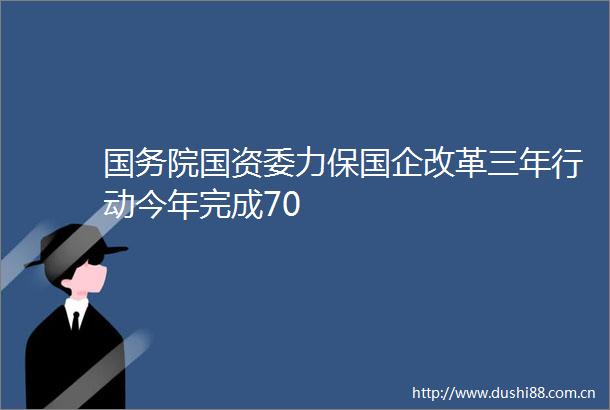 国务院国资委力保国企改革三年行动今年完成70