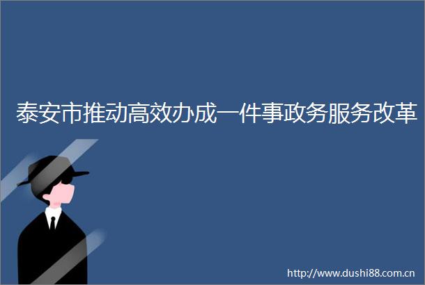 泰安市推动高效办成一件事政务服务改革