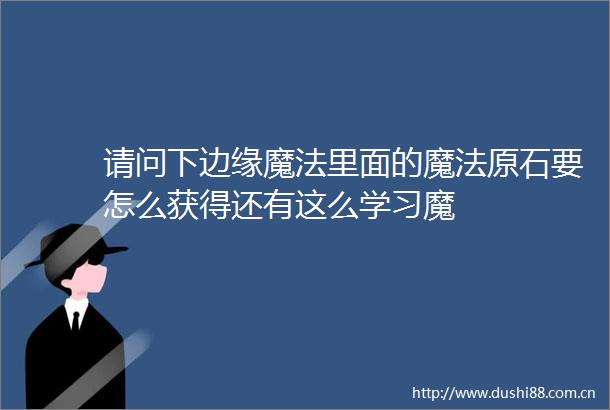 请问下边缘魔法里面的魔法原石要怎么获得还有这么学习魔