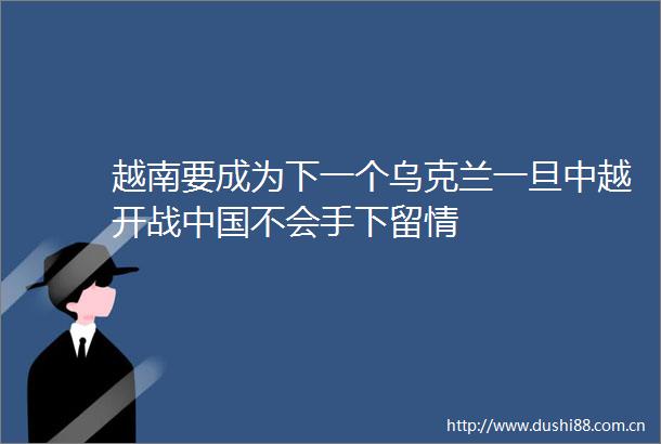 越南要成为下一个乌克兰一旦中越开战不会手下留情
