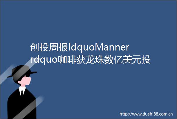 创投周报ldquoMannerrdquo咖啡获龙珠数亿美元投资跨境电商SaaS服务商ldquo领星ERPrdquo获B轮融资