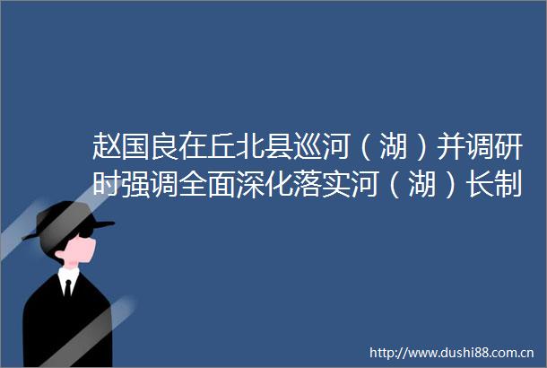 赵国良在丘北县巡河（湖）并调研时强调全面深化落实河（湖）长制切实提升河湖保护治理效能