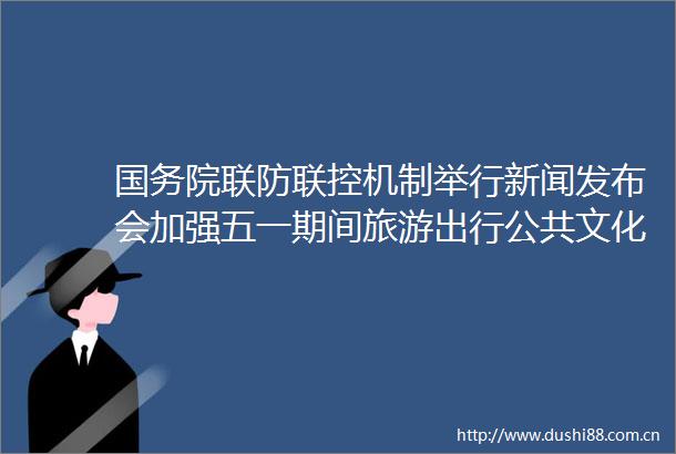 国务院联防联控机制举行新闻发布会加强五一期间旅游出行公共文化服务疫情防控工作