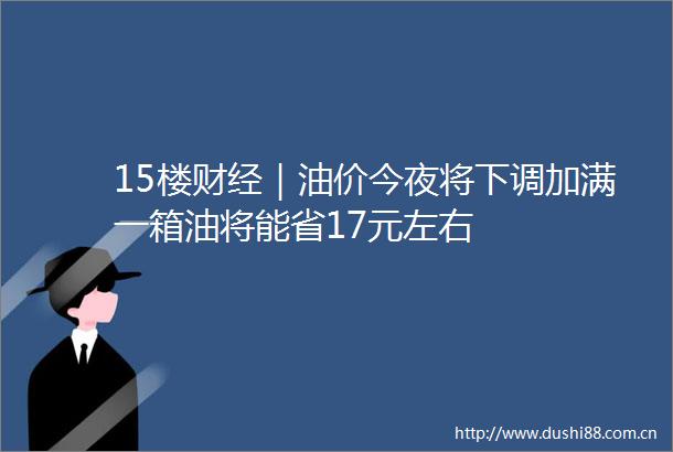 15楼财经｜油价今夜将下调加满一箱油将能省17元左右
