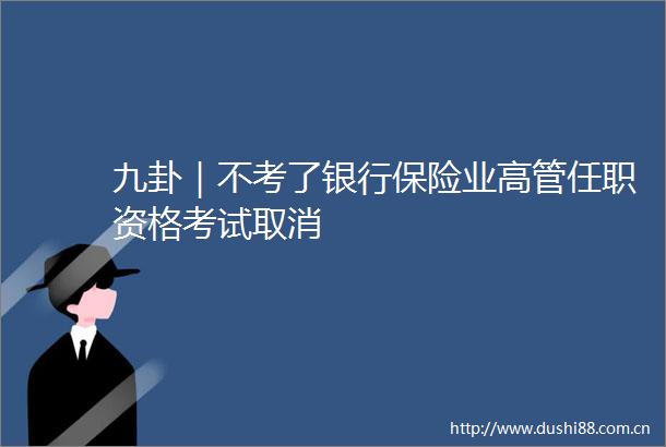 九卦｜不考了银行保险业高管任职资格考试取消