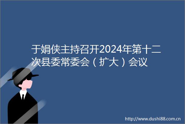 于娟侠主持召开2024年第十二次县委常委会（扩大）会议