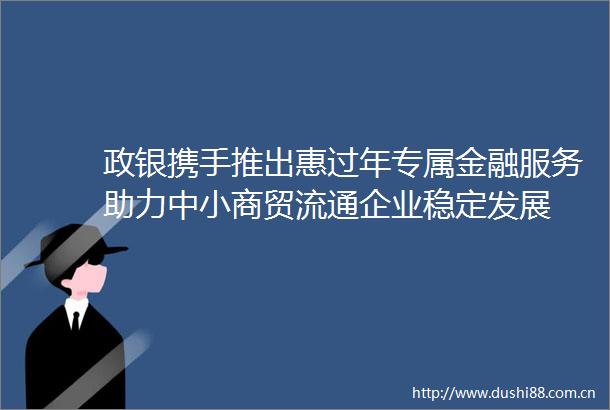 政银携手推出惠过年专属金融服务助力中小商贸流通企业稳定发展
