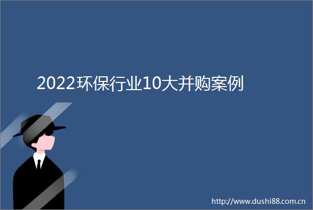 2022环保行业10大并购案例