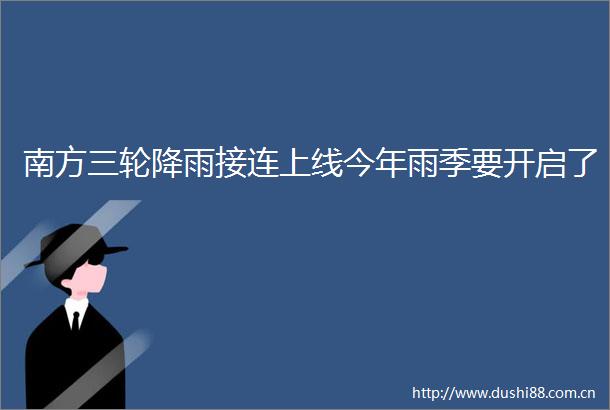 南方三轮降雨接连上线今年雨季要开启了