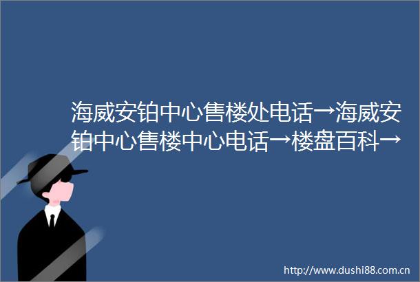 海威安铂中心售楼处电话→海威安铂中心售楼中心电话→楼盘百科→海威安铂中心首页网站→楼盘百科→首页网站→24小时热线电话