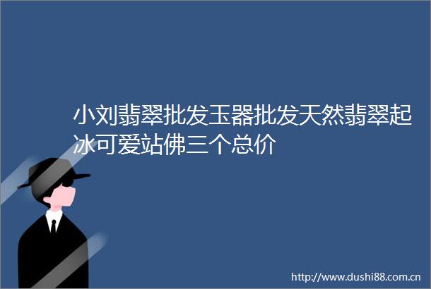 小刘翡翠批发玉器批发天然翡翠起冰可爱站佛三个总价