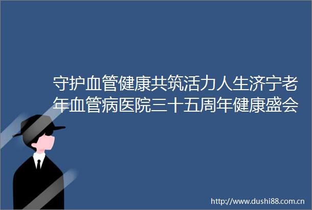守护血管健康共筑活力人生济宁老年血管病医院三十五周年健康盛会顺利举办