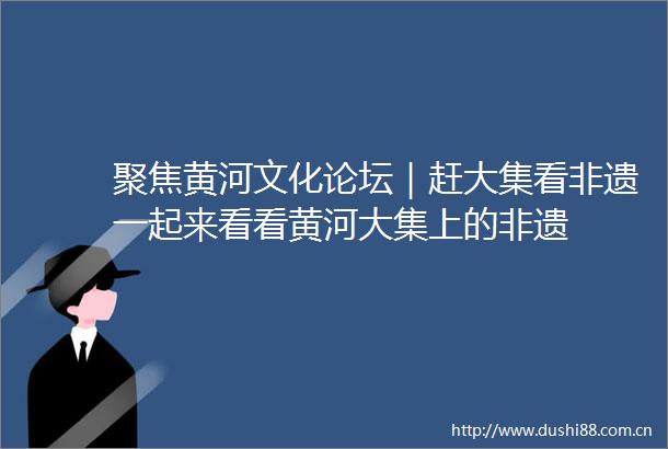 聚焦黄河文化论坛｜赶大集看非遗一起来看看黄河大集上的非遗