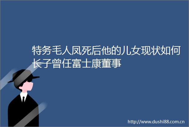 特务毛人凤死后他的儿女现状如何长子曾任富士康董事