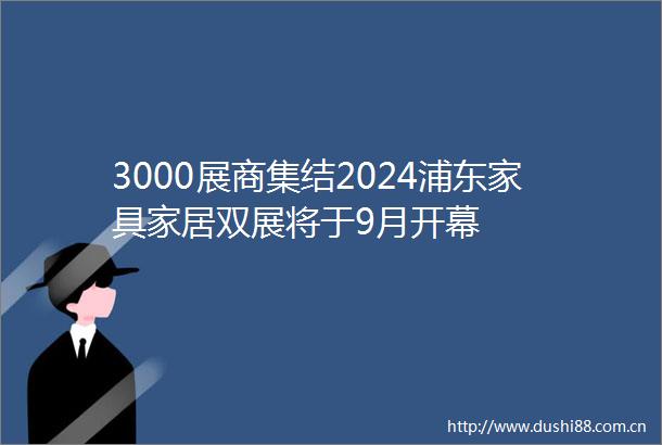 3000展商集结2024浦东家具家居双展将于9月开幕