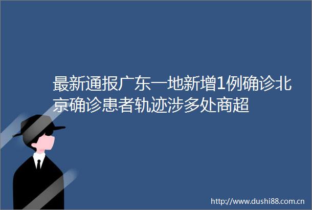 最新通报广东一地新增1例确诊北京确诊患者轨迹涉多处商超