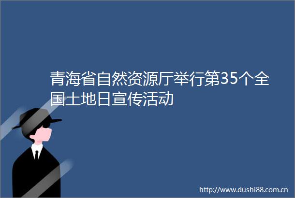 青海省自然资源厅举行第35个全国土地日宣传活动
