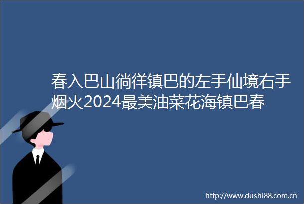 春入巴山徜徉镇巴的左手仙境右手烟火2024最美油菜花海镇巴春季游玩攻略