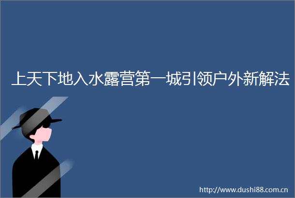 上天下地入水露营第一城引领户外新解法