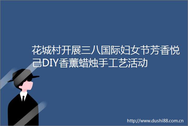 花城村开展三八国际妇女节芳香悦己DIY香薰蜡烛手工艺活动