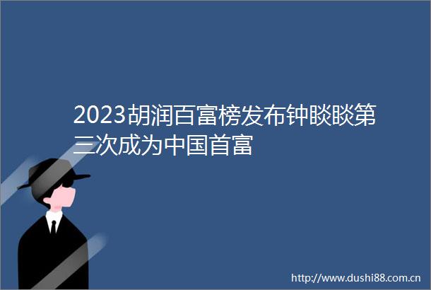 2023胡润百富榜发布钟睒睒第三次成为首富