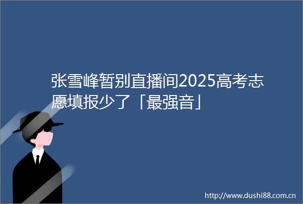 张雪峰暂别直播间2025高考志愿填报少了「最强音」