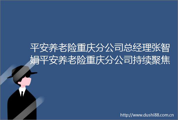 平安养老险重庆分公司总经理张智娟平安养老险重庆分公司持续聚焦幸福养老事业以专业为山城市民养老护航