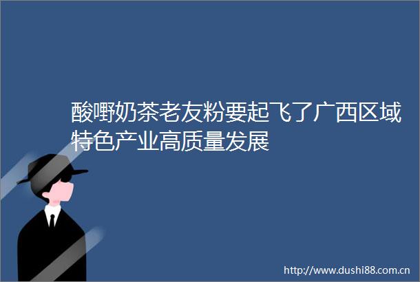 酸嘢奶茶老友粉要起飞了广西区域特色产业高质量发展