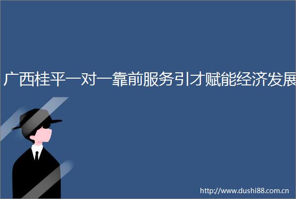 广西桂平一对一靠前服务引才赋能经济发展