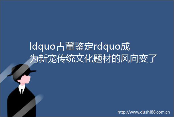 ldquo古董鉴定rdquo成为新宠传统文化题材的风向变了