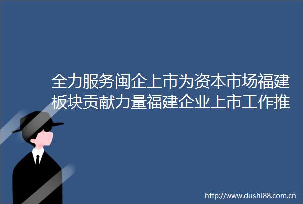 全力服务闽企上市为资本市场福建板块贡献力量福建企业上市工作推进会在榕举办