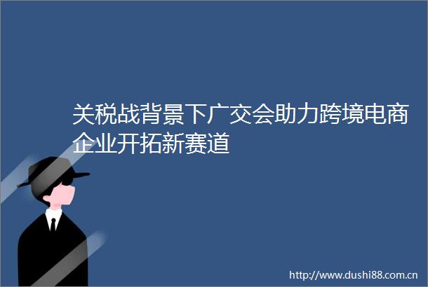 关税战背景下广交会助力跨境电商企业开拓新赛道
