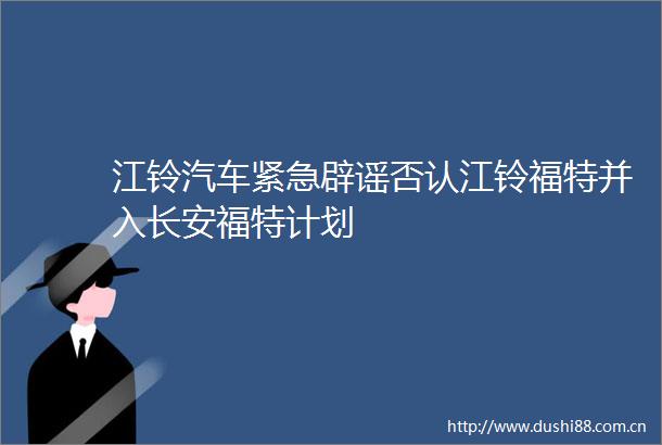 江铃汽车紧急辟谣否认江铃福特并入长安福特计划