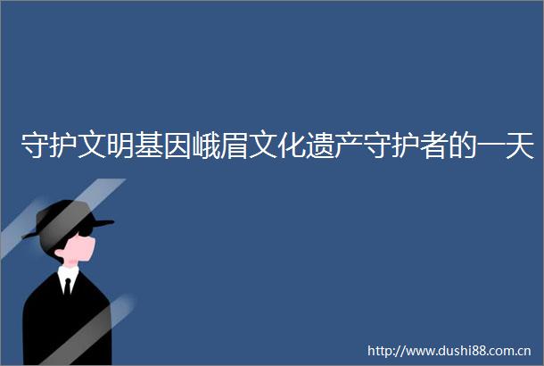 守护文明基因峨眉文化遗产守护者的一天