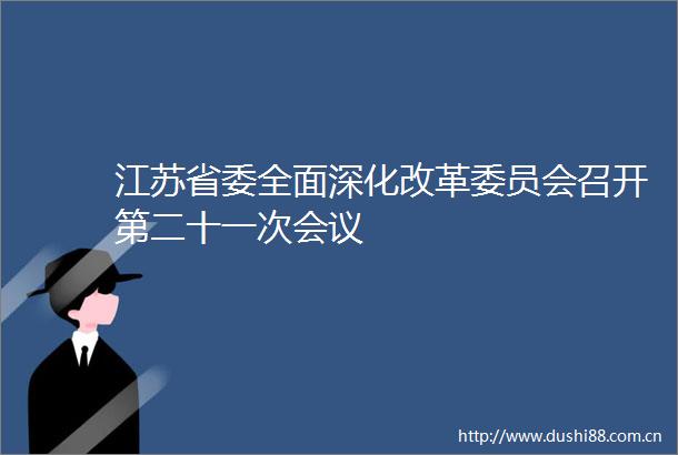江苏省委全面深化改革委员会召开第二十一次会议
