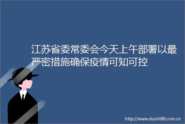 江苏省委常委会今天上午部署以最严密措施确保疫情可知可控