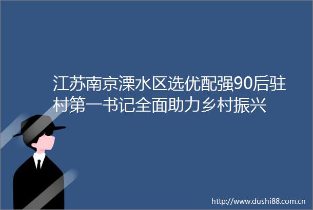 江苏南京溧水区选优配强90后驻村第一书记全面助力乡村振兴