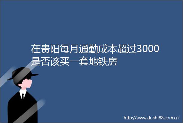 在贵阳每月通勤成本超过3000是否该买一套地铁房