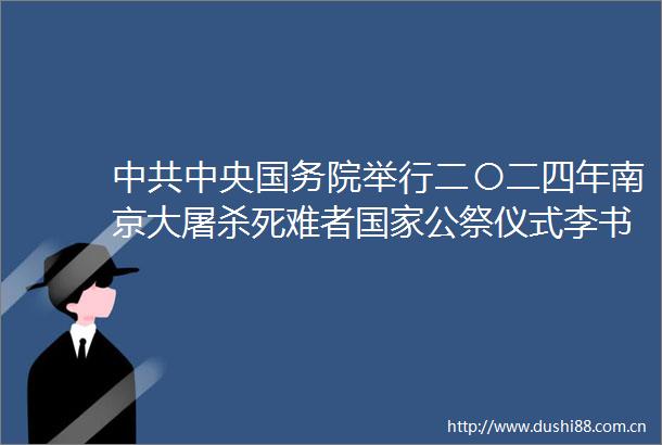 中央国务院举行二〇二四年南京大死难者公祭仪式李书磊出席并讲话