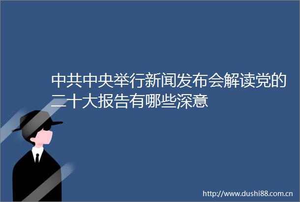 中央举行新闻发布会解读党的二十大报告有哪些深意