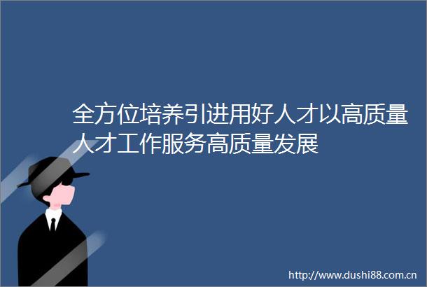 全方位培养引进用好人才以高质量人才工作服务高质量发展