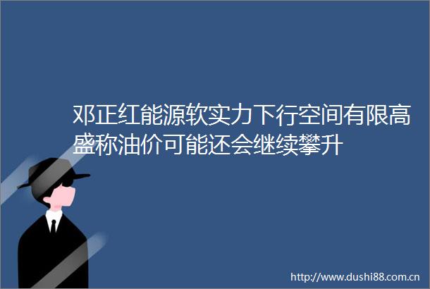 邓正红能源软实力下行空间有限高盛称油价可能还会继续攀升