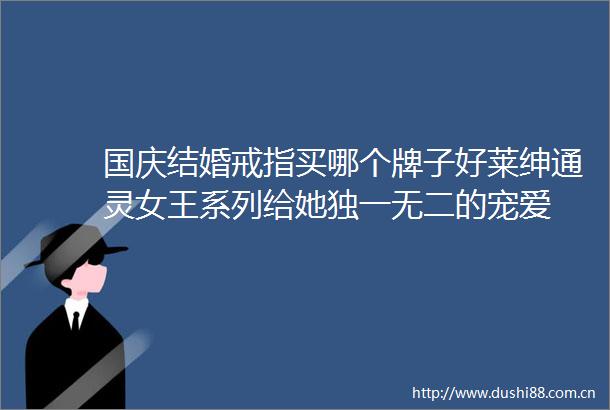 国庆结婚戒指买哪个牌子好莱绅通灵女王系列给她独一无二的宠爱