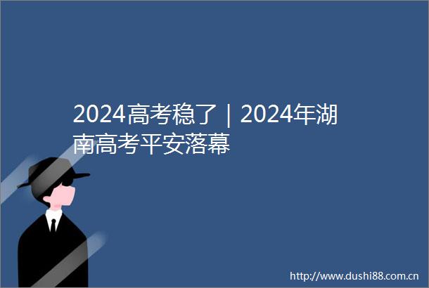 2024高考稳了｜2024年湖南高考平安落幕