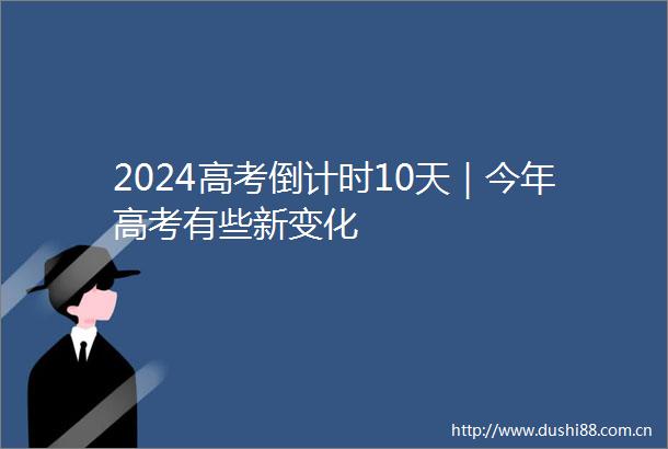 2024高考倒计时10天｜今年高考有些新变化