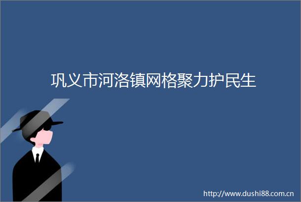 巩义市河洛镇网格聚力护民生