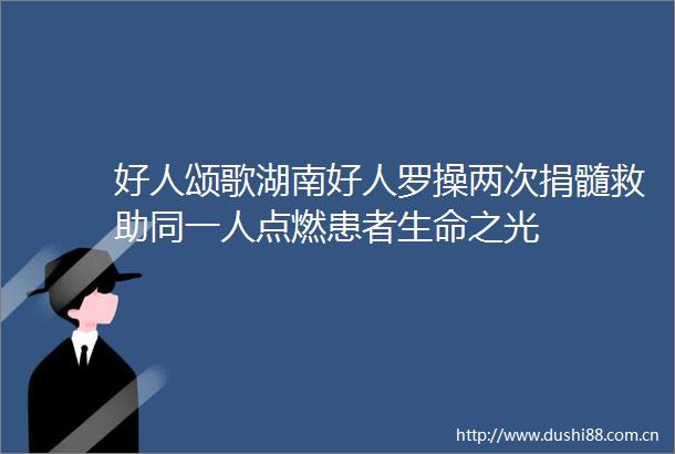 好人颂歌湖南好人罗操两次捐髓救助同一人点燃患者生命之光