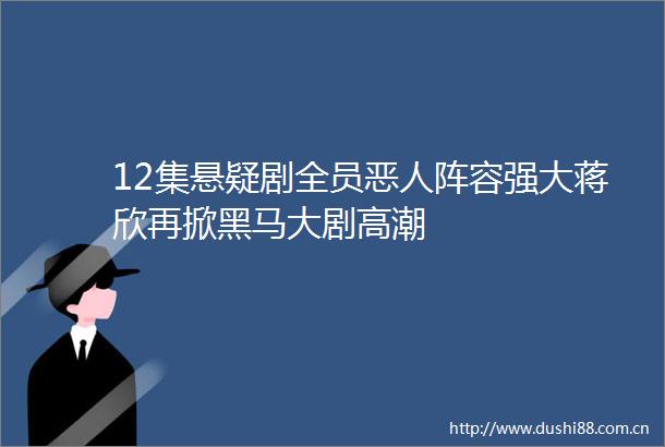 12集悬疑剧全员恶人阵容强大蒋欣再掀黑马大剧高潮