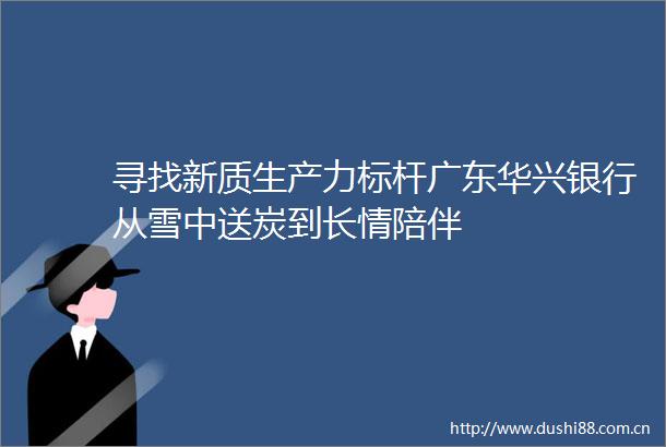 寻找新质生产力标杆广东华兴银行从雪中送炭到长情陪伴
